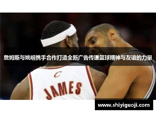 詹姆斯与姚明携手合作打造全新广告传递篮球精神与友谊的力量