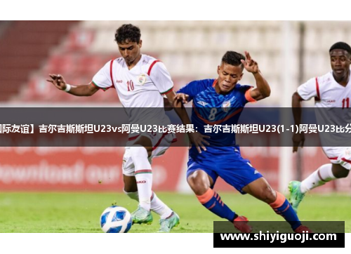 【国际友谊】吉尔吉斯斯坦U23vs阿曼U23比赛结果：吉尔吉斯斯坦U23(1-1)阿曼U23比分战报