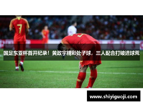 国足东亚杯首开纪录！黄政宇精彩处子球，三人配合打破进球荒