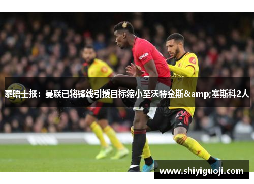 泰晤士报:曼联已将锋线引援目标缩小至沃特金斯&塞斯科2人